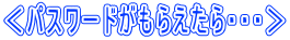 ＜パスワードがもらえたら・・・＞